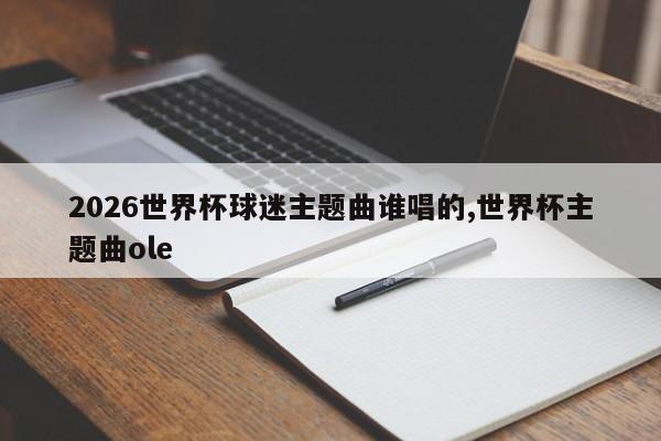 2026世界杯球迷主题曲谁唱的,世界杯主题曲ole